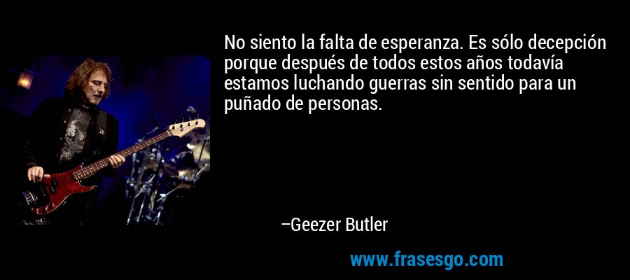 No siento la falta de esperanza. Es sólo decepción porque después de todos estos años todavía estamos luchando guerras sin sentido para un puñado de personas. – Geezer Butler