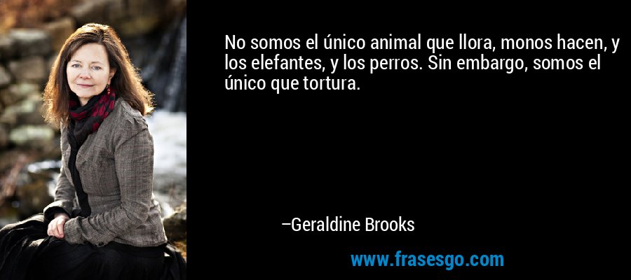 No somos el único animal que llora, monos hacen, y los elefantes, y los perros. Sin embargo, somos el único que tortura. – Geraldine Brooks