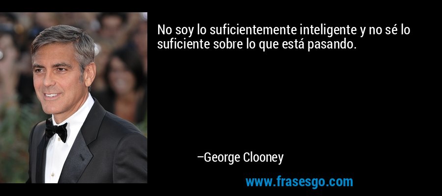 No soy lo suficientemente inteligente y no sé lo suficiente sobre lo que está pasando. – George Clooney