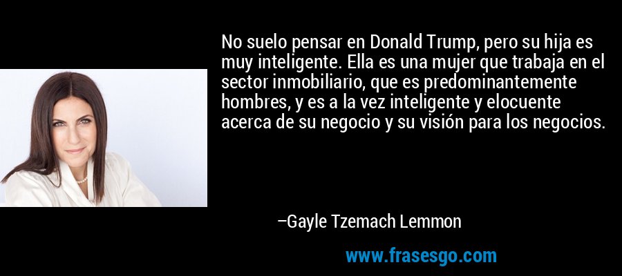 No suelo pensar en Donald Trump, pero su hija es muy inteligente. Ella es una mujer que trabaja en el sector inmobiliario, que es predominantemente hombres, y es a la vez inteligente y elocuente acerca de su negocio y su visión para los negocios. – Gayle Tzemach Lemmon