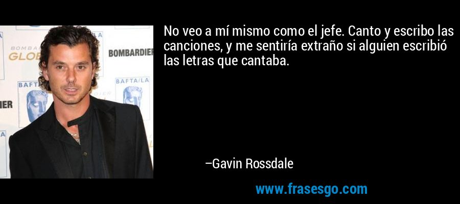 No veo a mí mismo como el jefe. Canto y escribo las canciones, y me sentiría extraño si alguien escribió las letras que cantaba. – Gavin Rossdale