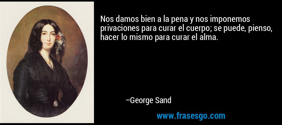 Nos damos bien a la pena y nos imponemos privaciones para curar el cuerpo; se puede, pienso, hacer lo mismo para curar el alma. – George Sand