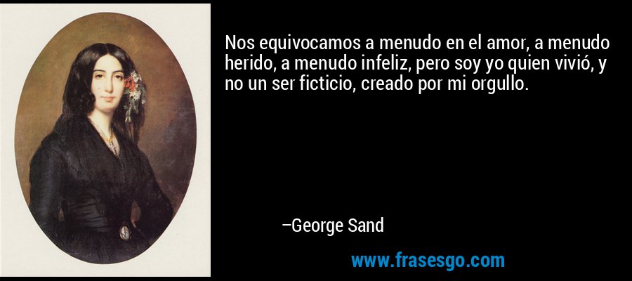 Nos equivocamos a menudo en el amor, a menudo herido, a menudo infeliz, pero soy yo quien vivió, y no un ser ficticio, creado por mi orgullo. – George Sand