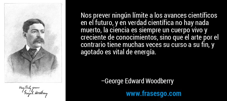 Nos prever ningún límite a los avances científicos en el futuro, y en verdad científica no hay nada muerto, la ciencia es siempre un cuerpo vivo y creciente de conocimientos, sino que el arte por el contrario tiene muchas veces su curso a su fin, y agotado es vital de energía. – George Edward Woodberry