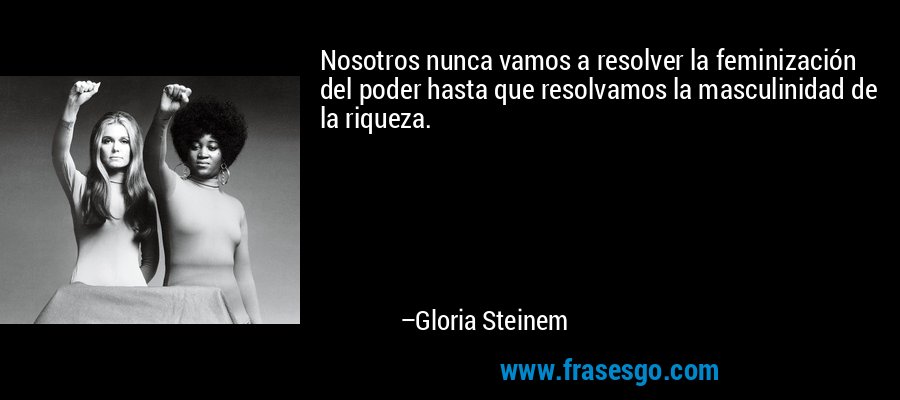 Nosotros nunca vamos a resolver la feminización del poder hasta que resolvamos la masculinidad de la riqueza. – Gloria Steinem