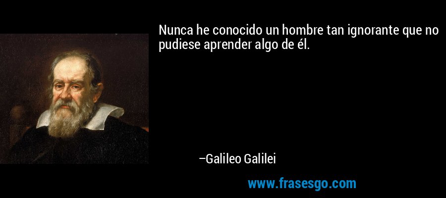 Nunca he conocido un hombre tan ignorante que no pudiese aprender algo de él. – Galileo Galilei