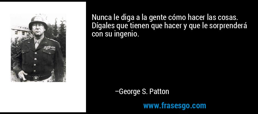 Nunca le diga a la gente cómo hacer las cosas. Dígales que tienen que hacer y que le sorprenderá con su ingenio. – George S. Patton