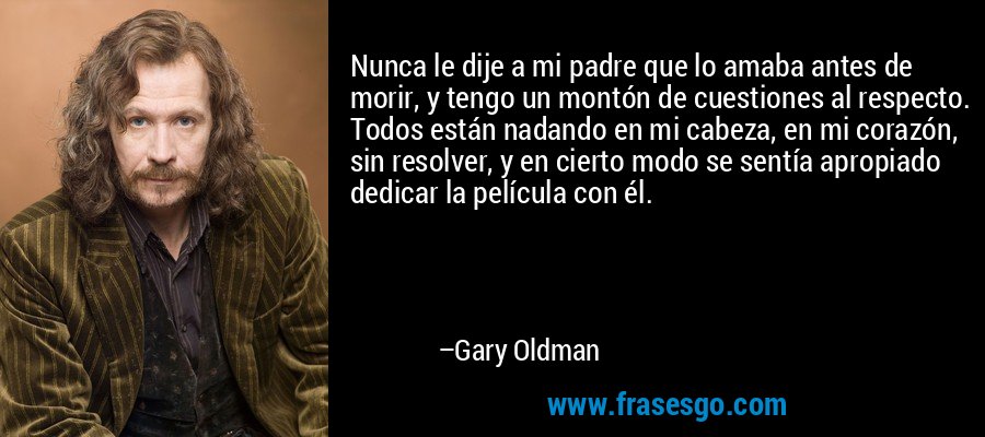 Nunca le dije a mi padre que lo amaba antes de morir, y tengo un montón de cuestiones al respecto. Todos están nadando en mi cabeza, en mi corazón, sin resolver, y en cierto modo se sentía apropiado dedicar la película con él. – Gary Oldman