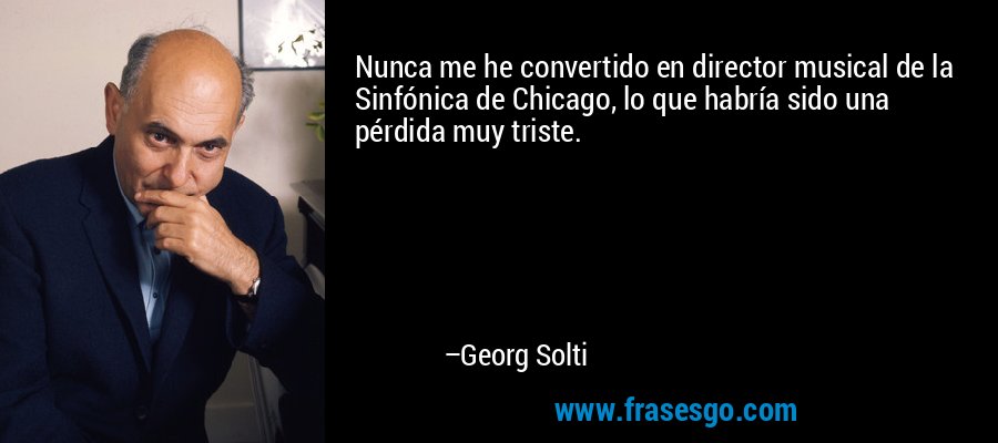 Nunca me he convertido en director musical de la Sinfónica de Chicago, lo que habría sido una pérdida muy triste. – Georg Solti