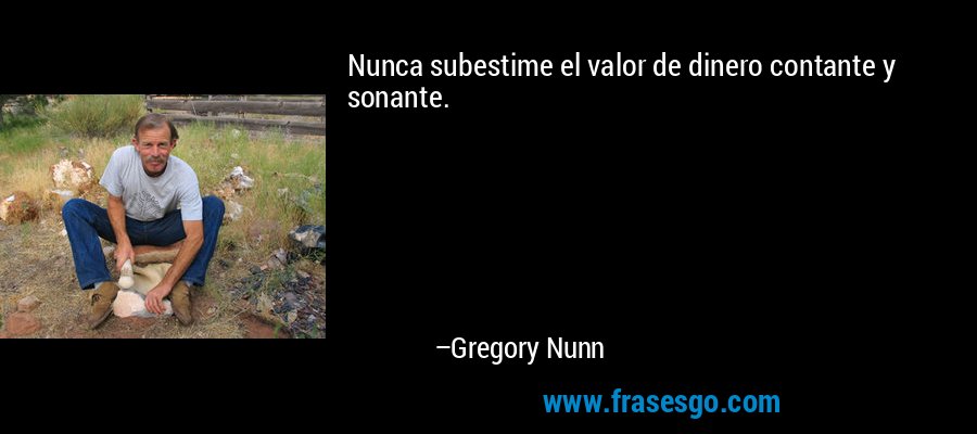 Nunca subestime el valor de dinero contante y sonante. – Gregory Nunn