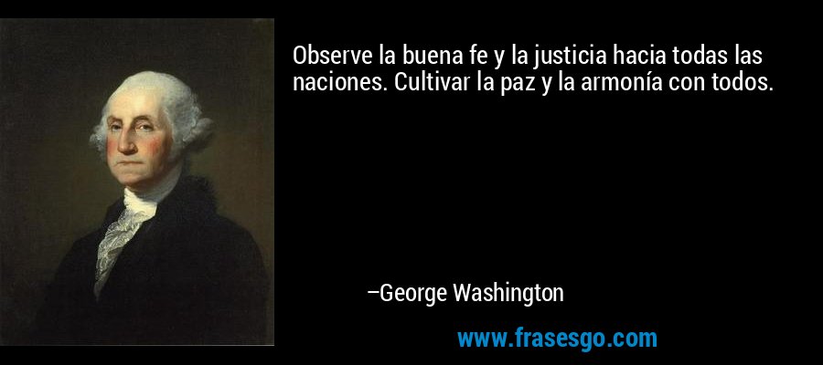 Observe la buena fe y la justicia hacia todas las naciones. Cultivar la paz y la armonía con todos. – George Washington