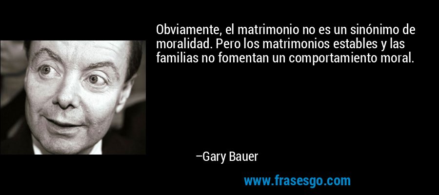 Obviamente, el matrimonio no es un sinónimo de moralidad. Pero los matrimonios estables y las familias no fomentan un comportamiento moral. – Gary Bauer
