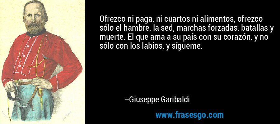 Ofrezco ni paga, ni cuartos ni alimentos, ofrezco sólo el hambre, la sed, marchas forzadas, batallas y muerte. El que ama a su país con su corazón, y no sólo con los labios, y sígueme. – Giuseppe Garibaldi