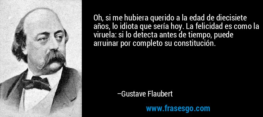 Oh, si me hubiera querido a la edad de diecisiete años, lo idiota que sería hoy. La felicidad es como la viruela: si lo detecta antes de tiempo, puede arruinar por completo su constitución. – Gustave Flaubert