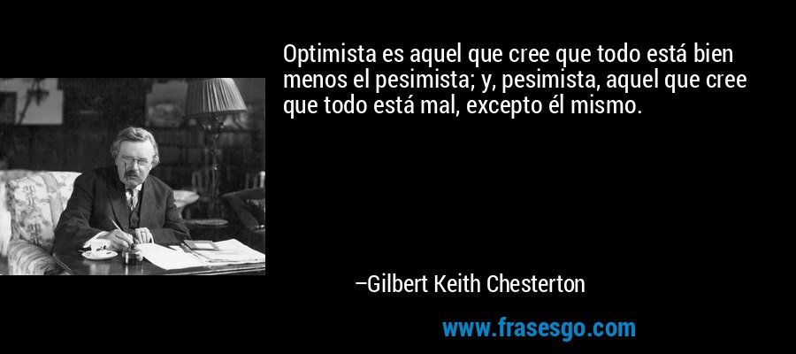 Optimista es aquel que cree que todo está bien menos el pesimista; y, pesimista, aquel que cree que todo está mal, excepto él mismo. – Gilbert Keith Chesterton