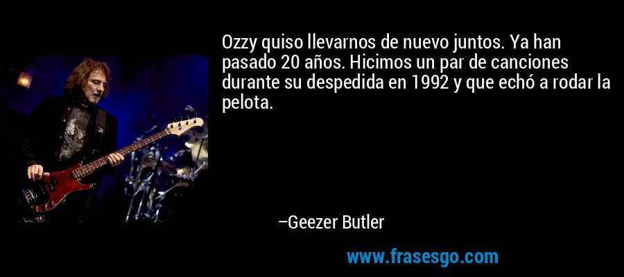 Ozzy quiso llevarnos de nuevo juntos. Ya han pasado 20 años. Hicimos un par de canciones durante su despedida en 1992 y que echó a rodar la pelota. – Geezer Butler