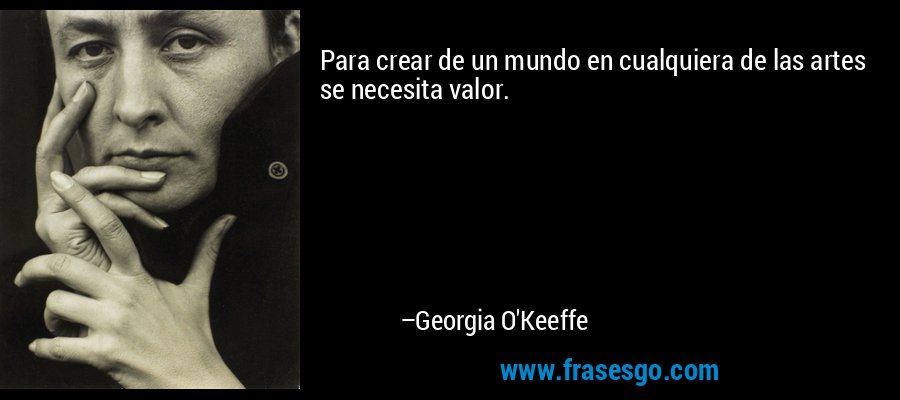 Para crear de un mundo en cualquiera de las artes se necesita valor. – Georgia O'Keeffe