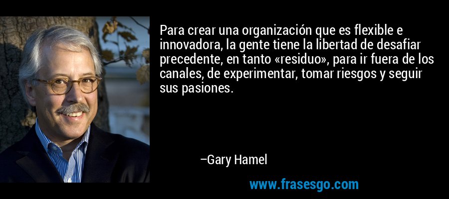 Para crear una organización que es flexible e innovadora, la gente tiene la libertad de desafiar precedente, en tanto «residuo», para ir fuera de los canales, de experimentar, tomar riesgos y seguir sus pasiones. – Gary Hamel