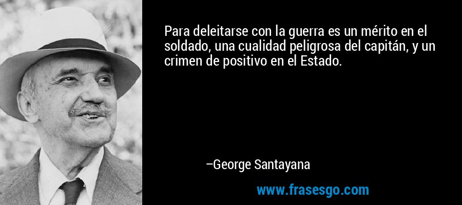 Para deleitarse con la guerra es un mérito en el soldado, una cualidad peligrosa del capitán, y un crimen de positivo en el Estado. – George Santayana