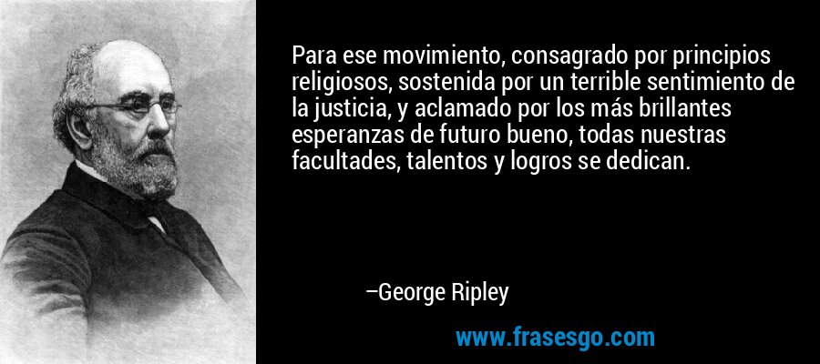 Para ese movimiento, consagrado por principios religiosos, sostenida por un terrible sentimiento de la justicia, y aclamado por los más brillantes esperanzas de futuro bueno, todas nuestras facultades, talentos y logros se dedican. – George Ripley