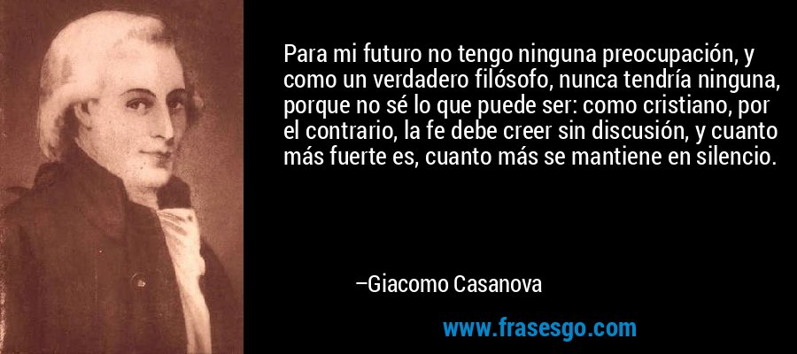 Para mi futuro no tengo ninguna preocupación, y como un verdadero filósofo, nunca tendría ninguna, porque no sé lo que puede ser: como cristiano, por el contrario, la fe debe creer sin discusión, y cuanto más fuerte es, cuanto más se mantiene en silencio. – Giacomo Casanova