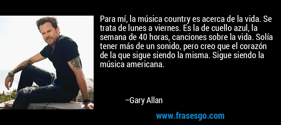 Para mí, la música country es acerca de la vida. Se trata de lunes a viernes. Es la de cuello azul, la semana de 40 horas, canciones sobre la vida. Solía ​​tener más de un sonido, pero creo que el corazón de la que sigue siendo la misma. Sigue siendo la música americana. – Gary Allan
