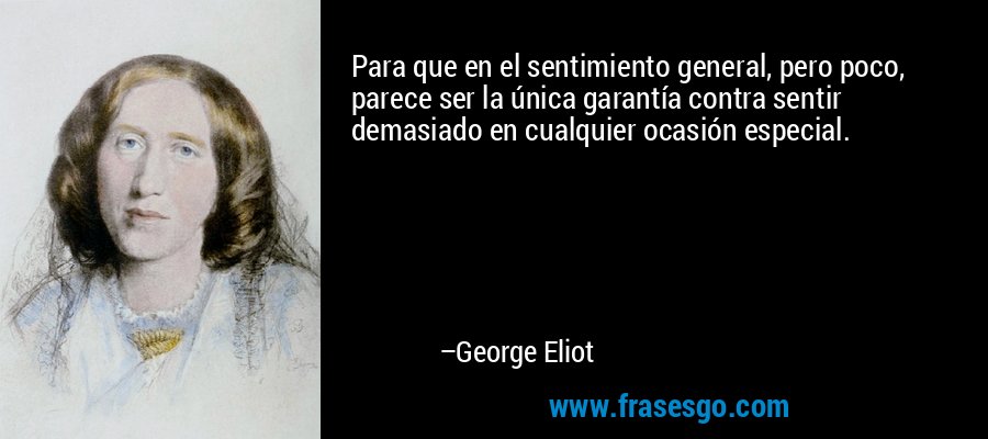 Para que en el sentimiento general, pero poco, parece ser la única garantía contra sentir demasiado en cualquier ocasión especial. – George Eliot
