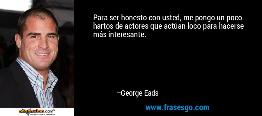 Para ser honesto con usted, me pongo un poco hartos de actores que actúan loco para hacerse más interesante. – George Eads