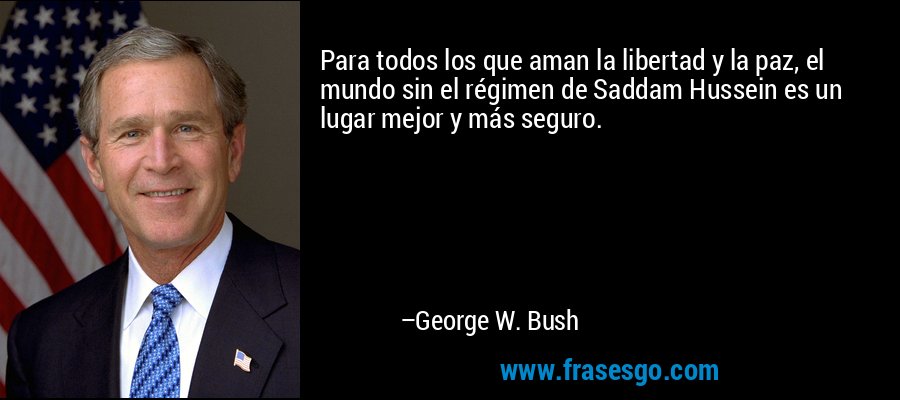 Para todos los que aman la libertad y la paz, el mundo sin el régimen de Saddam Hussein es un lugar mejor y más seguro. – George W. Bush