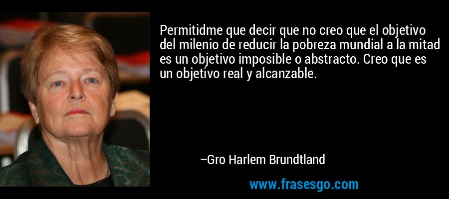 Permitidme que decir que no creo que el objetivo del milenio de reducir la pobreza mundial a la mitad es un objetivo imposible o abstracto. Creo que es un objetivo real y alcanzable. – Gro Harlem Brundtland