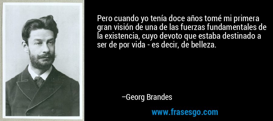 Pero cuando yo tenía doce años tomé mi primera gran visión de una de las fuerzas fundamentales de la existencia, cuyo devoto que estaba destinado a ser de por vida - es decir, de belleza. – Georg Brandes