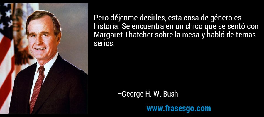 Pero déjenme decirles, esta cosa de género es historia. Se encuentra en un chico que se sentó con Margaret Thatcher sobre la mesa y habló de temas serios. – George H. W. Bush