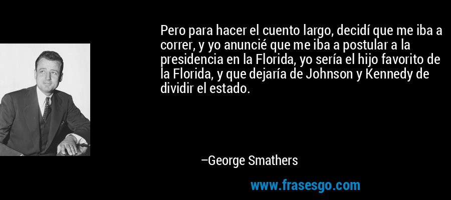 Pero para hacer el cuento largo, decidí que me iba a correr, y yo anuncié que me iba a postular a la presidencia en la Florida, yo sería el hijo favorito de la Florida, y que dejaría de Johnson y Kennedy de dividir el estado. – George Smathers