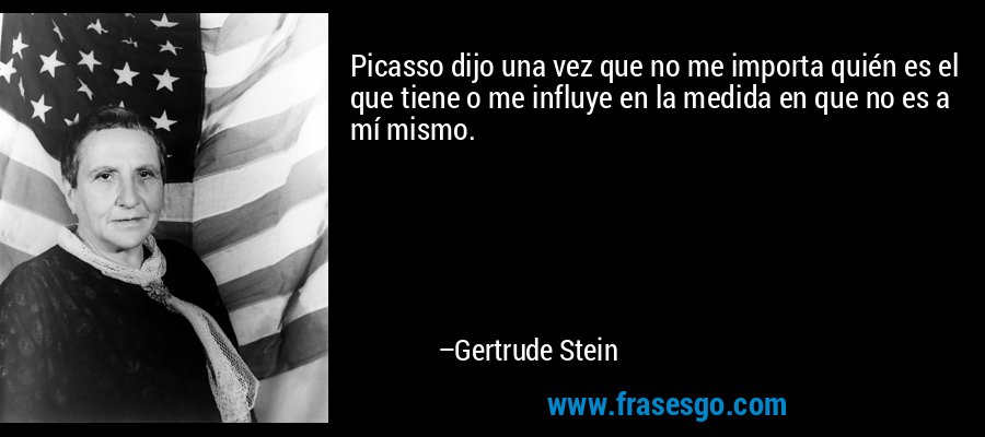 Picasso dijo una vez que no me importa quién es el que tiene o me influye en la medida en que no es a mí mismo. – Gertrude Stein