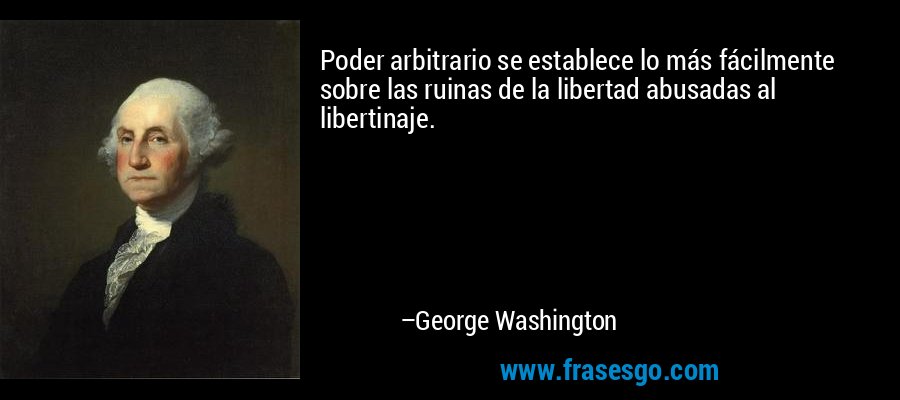 Poder arbitrario se establece lo más fácilmente sobre las ruinas de la libertad abusadas al libertinaje. – George Washington