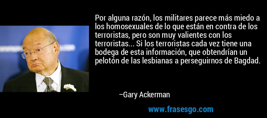 Por alguna razón, los militares parece más miedo a los homosexuales de lo que están en contra de los terroristas, pero son muy valientes con los terroristas... Si los terroristas cada vez tiene una bodega de esta información, que obtendrían un pelotón de las lesbianas a perseguirnos de Bagdad. – Gary Ackerman
