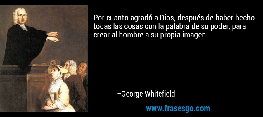 Por cuanto agradó a Dios, después de haber hecho todas las cosas con la palabra de su poder, para crear al hombre a su propia imagen. – George Whitefield