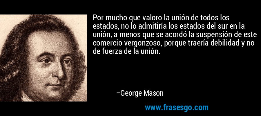 Por mucho que valoro la unión de todos los estados, no lo admitiría los estados del sur en la unión, a menos que se acordó la suspensión de este comercio vergonzoso, porque traería debilidad y no de fuerza de la unión. – George Mason
