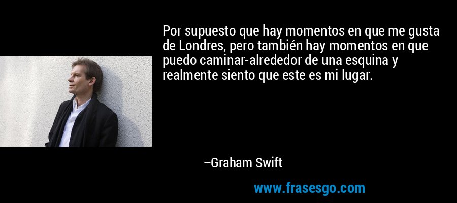 Por supuesto que hay momentos en que me gusta de Londres, pero también hay momentos en que puedo caminar-alrededor de una esquina y realmente siento que este es mi lugar. – Graham Swift