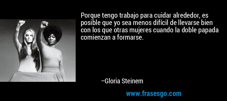 Porque tengo trabajo para cuidar alrededor, es posible que yo sea menos difícil de llevarse bien con los que otras mujeres cuando la doble papada comienzan a formarse. – Gloria Steinem