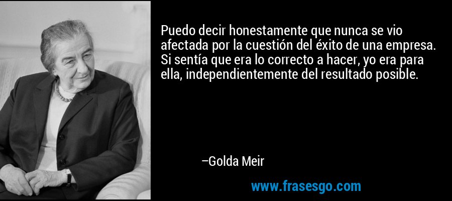 Puedo decir honestamente que nunca se vio afectada por la cuestión del éxito de una empresa. Si sentía que era lo correcto a hacer, yo era para ella, independientemente del resultado posible. – Golda Meir