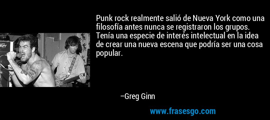 Punk rock realmente salió de Nueva York como una filosofía antes nunca se registraron los grupos. Tenía una especie de interés intelectual en la idea de crear una nueva escena que podría ser una cosa popular. – Greg Ginn