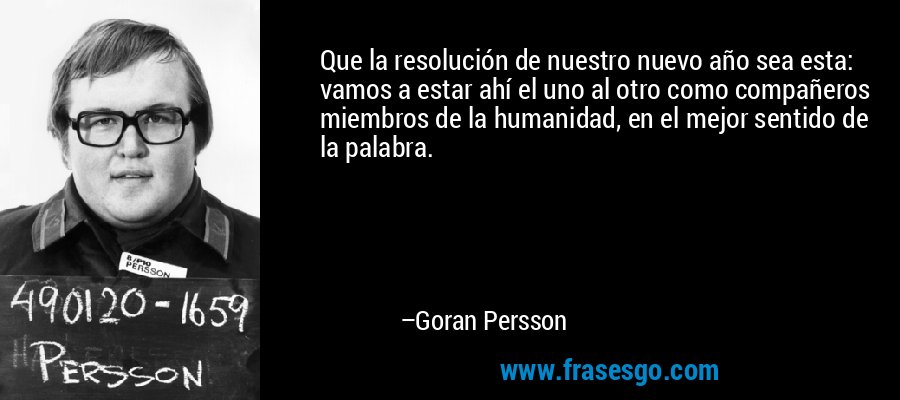 Que la resolución de nuestro nuevo año sea esta: vamos a estar ahí el uno al otro como compañeros miembros de la humanidad, en el mejor sentido de la palabra. – Goran Persson