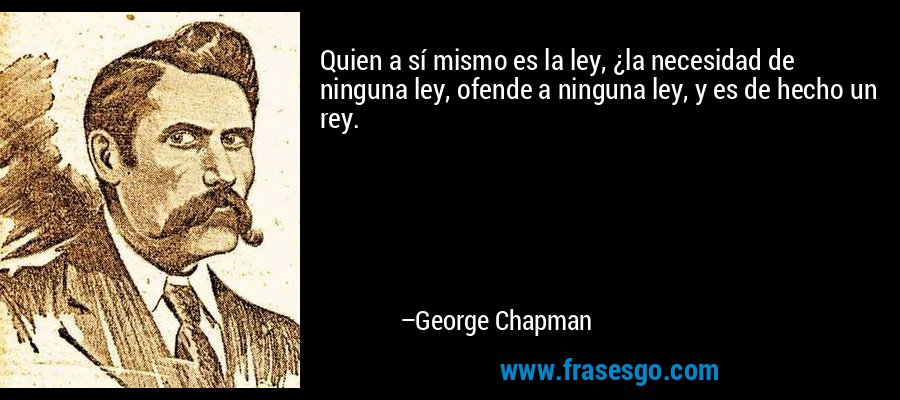 Quien a sí mismo es la ley, ¿la necesidad de ninguna ley, ofende a ninguna ley, y es de hecho un rey. – George Chapman