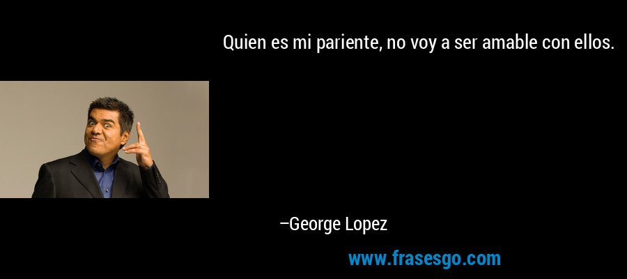 Quien es mi pariente, no voy a ser amable con ellos. – George Lopez