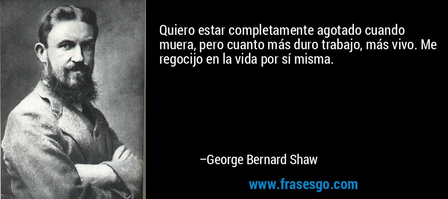 Quiero estar completamente agotado cuando muera, pero cuanto más duro trabajo, más vivo. Me regocijo en la vida por sí misma. – George Bernard Shaw