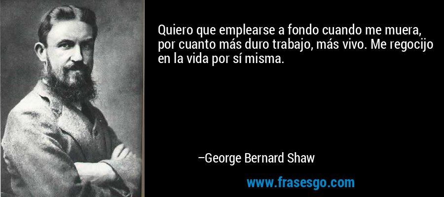 Quiero que emplearse a fondo cuando me muera, por cuanto más duro trabajo, más vivo. Me regocijo en la vida por sí misma. – George Bernard Shaw