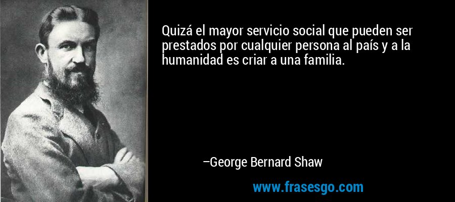 Quizá el mayor servicio social que pueden ser prestados por cualquier persona al país y a la humanidad es criar a una familia. – George Bernard Shaw