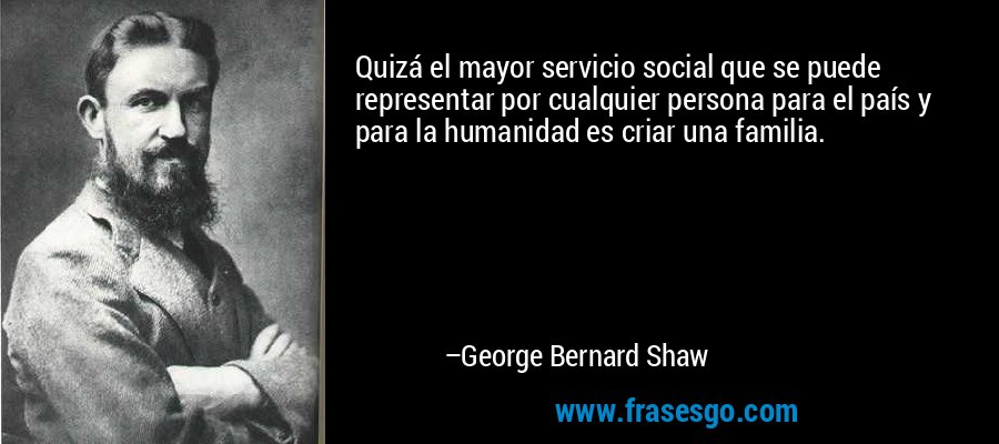 Quizá el mayor servicio social que se puede representar por cualquier persona para el país y para la humanidad es criar una familia. – George Bernard Shaw