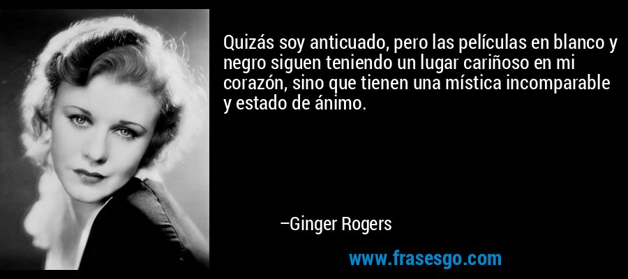 Quizás soy anticuado, pero las películas en blanco y negro siguen teniendo un lugar cariñoso en mi corazón, sino que tienen una mística incomparable y estado de ánimo. – Ginger Rogers